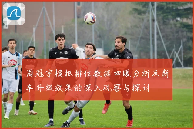 周冠宇模拟排位数据回暖分析及新车升级效果的深入观察与探讨