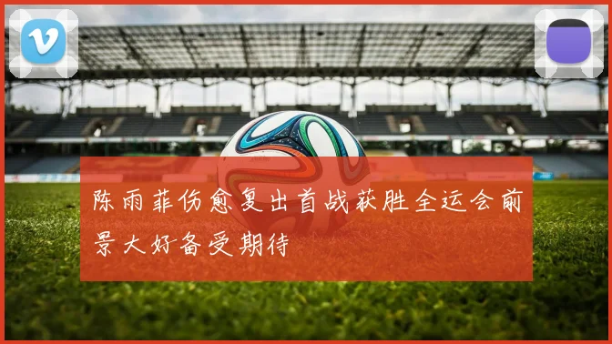 陈雨菲伤愈复出首战获胜全运会前景大好备受期待