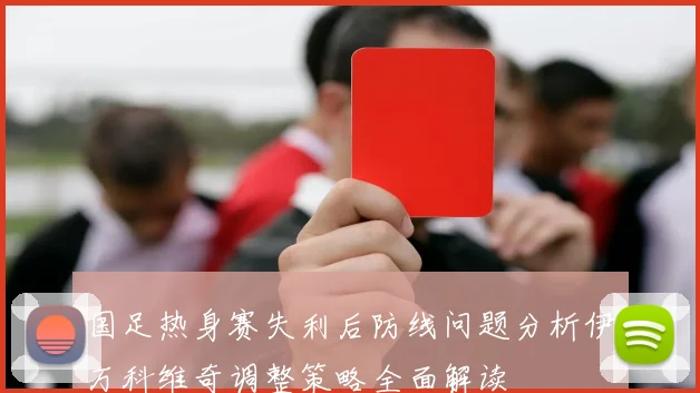 国足热身赛失利后防线问题分析伊万科维奇调整策略全面解读