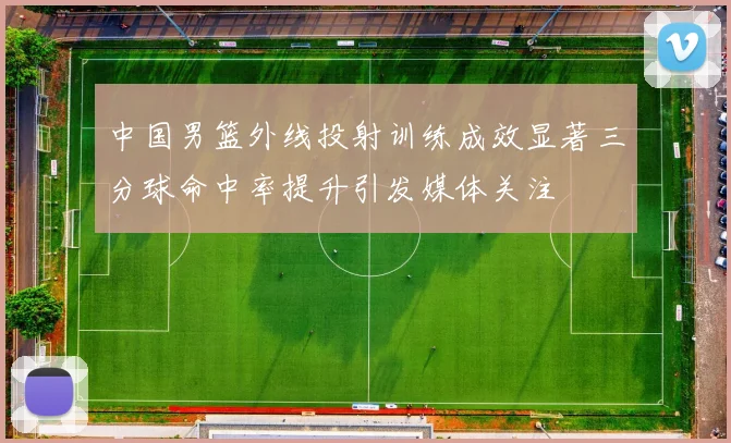 中国男篮外线投射训练成效显著三分球命中率提升引发媒体关注