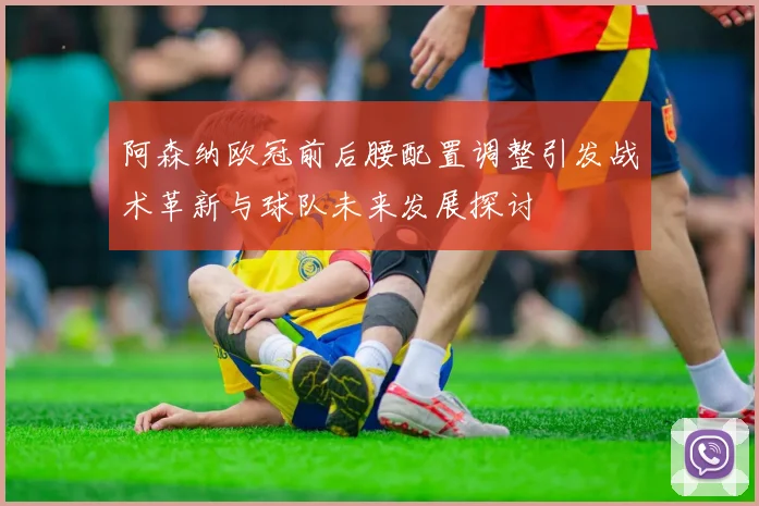 阿森纳欧冠前后腰配置调整引发战术革新与球队未来发展探讨