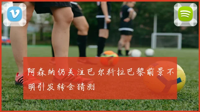 阿森纳仍关注巴尔科拉巴黎前景不明引发转会猜测