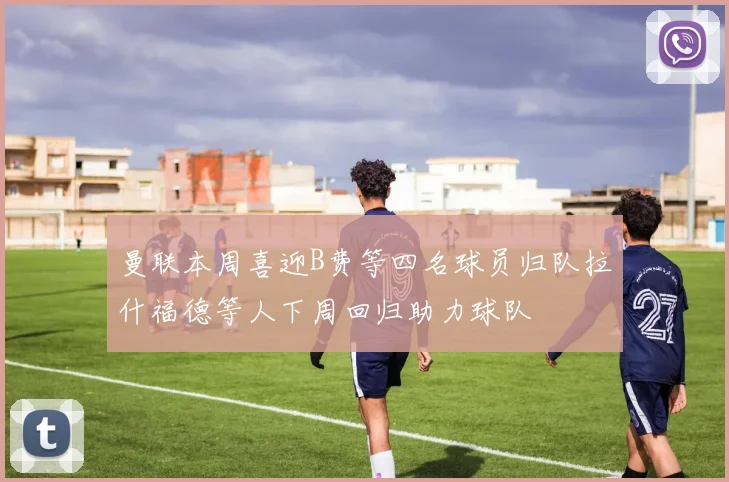 曼联本周喜迎B费等四名球员归队拉什福德等人下周回归助力球队