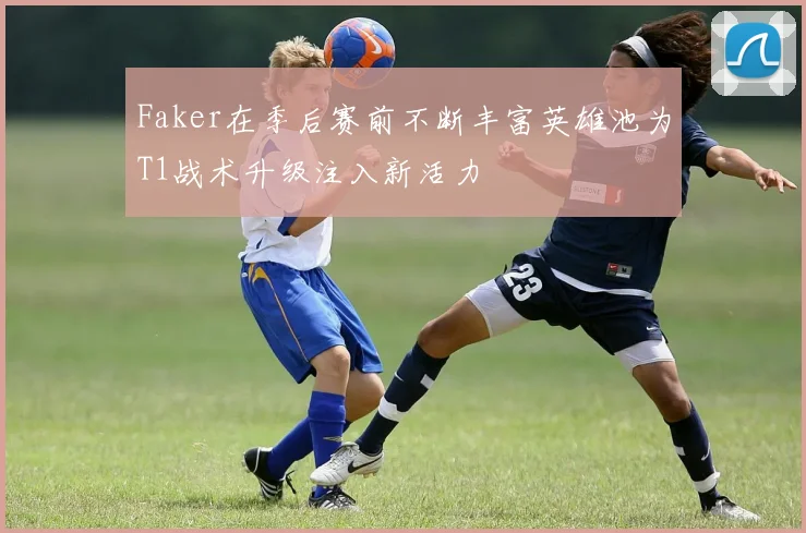 Faker在季后赛前不断丰富英雄池为T1战术升级注入新活力