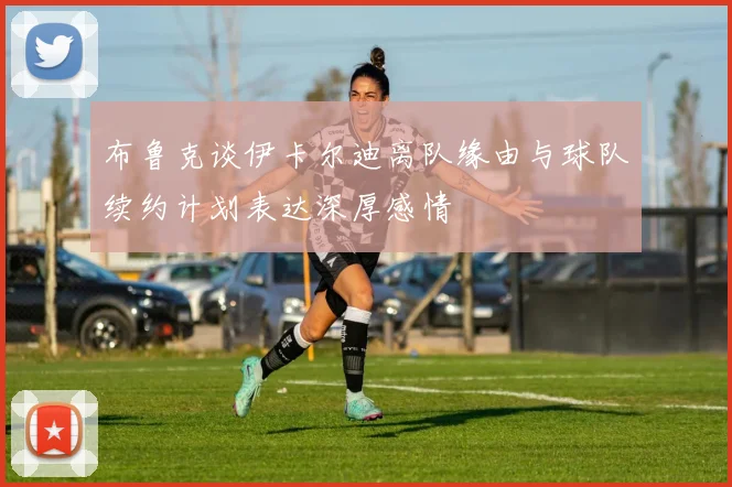 布鲁克谈伊卡尔迪离队缘由与球队续约计划表达深厚感情