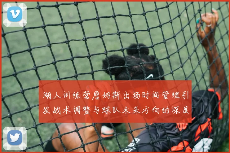 湖人训练营詹姆斯出场时间管理引发战术调整与球队未来方向的深度探讨