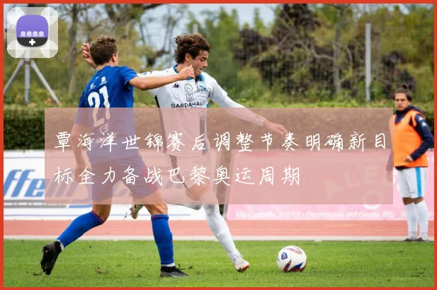 覃海洋世锦赛后调整节奏明确新目标全力备战巴黎奥运周期